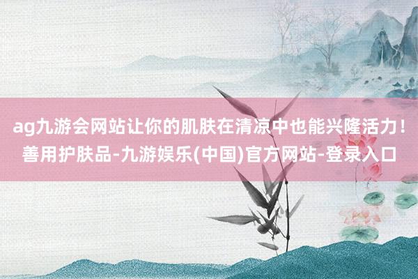 ag九游会网站让你的肌肤在清凉中也能兴隆活力！善用护肤品-九游娱乐(中国)官方网站-登录入口