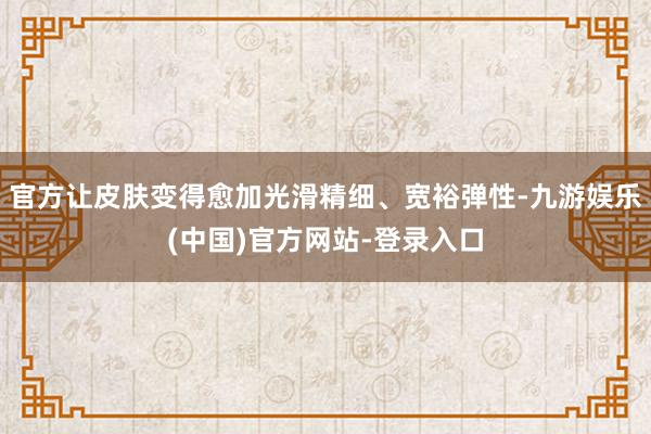 官方让皮肤变得愈加光滑精细、宽裕弹性-九游娱乐(中国)官方网站-登录入口