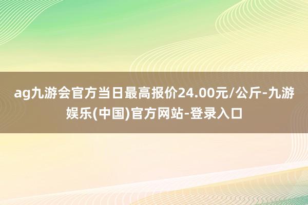ag九游会官方当日最高报价24.00元/公斤-九游娱乐(中国)官方网站-登录入口