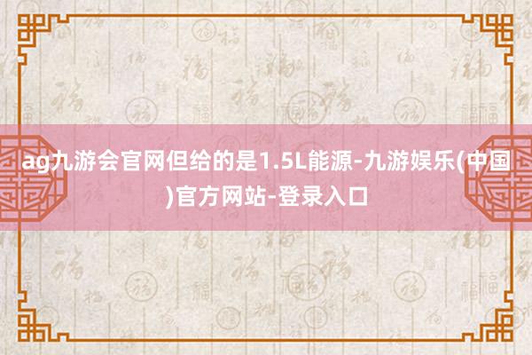 ag九游会官网但给的是1.5L能源-九游娱乐(中国)官方网站-登录入口