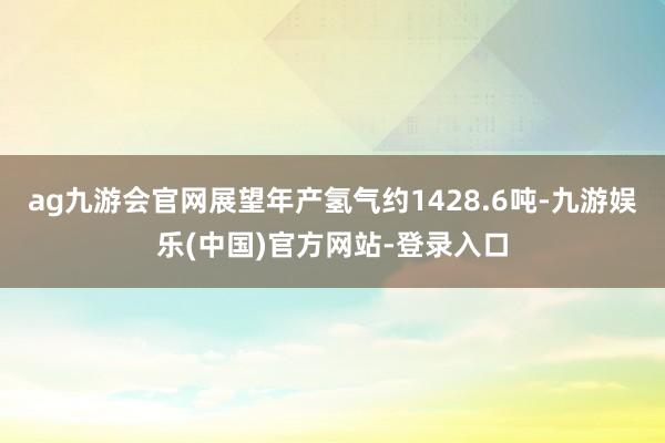 ag九游会官网展望年产氢气约1428.6吨-九游娱乐(中国)官方网站-登录入口