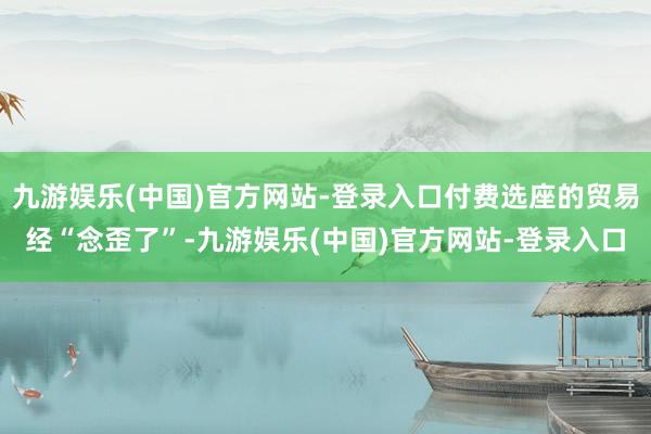 九游娱乐(中国)官方网站-登录入口付费选座的贸易经“念歪了”-九游娱乐(中国)官方网站-登录入口