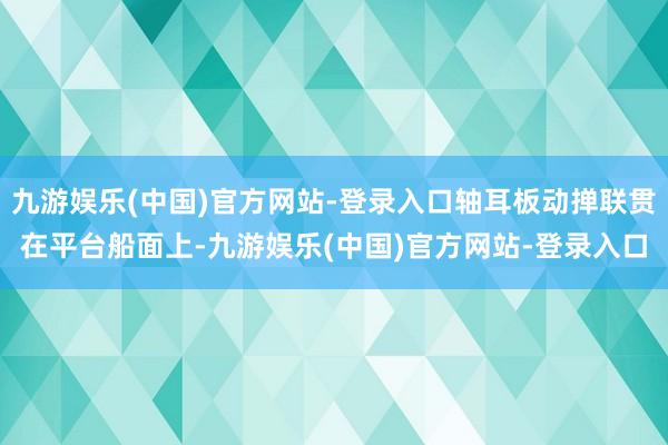 九游娱乐(中国)官方网站-登录入口轴耳板动掸联贯在平台船面上-九游娱乐(中国)官方网站-登录入口