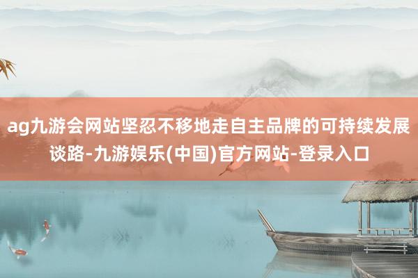 ag九游会网站坚忍不移地走自主品牌的可持续发展谈路-九游娱乐(中国)官方网站-登录入口