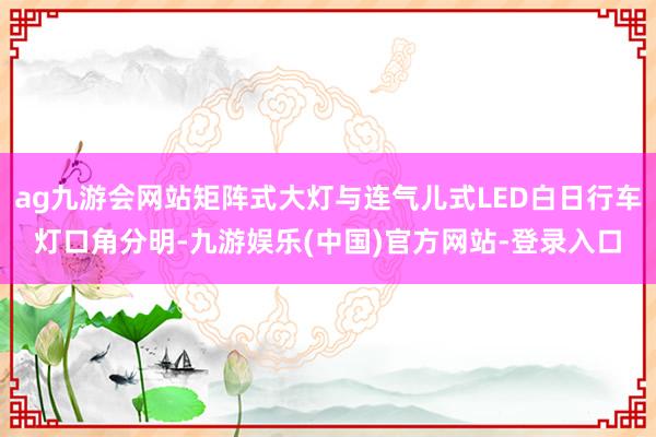 ag九游会网站矩阵式大灯与连气儿式LED白日行车灯口角分明-九游娱乐(中国)官方网站-登录入口