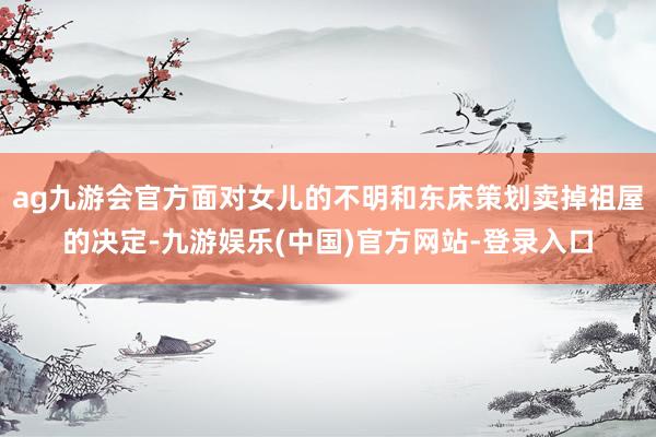 ag九游会官方面对女儿的不明和东床策划卖掉祖屋的决定-九游娱乐(中国)官方网站-登录入口