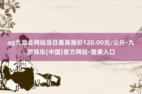 ag九游会网站当日最高报价120.00元/公斤-九游娱乐(中国)官方网站-登录入口