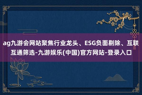 ag九游会网站聚焦行业龙头、ESG负面剔除、互联互通筛选-九游娱乐(中国)官方网站-登录入口