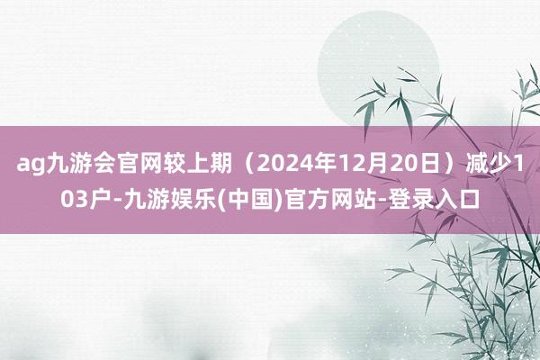 ag九游会官网较上期（2024年12月20日）减少103户-九游娱乐(中国)官方网站-登录入口