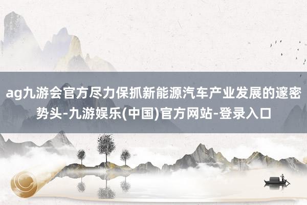 ag九游会官方尽力保抓新能源汽车产业发展的邃密势头-九游娱乐(中国)官方网站-登录入口