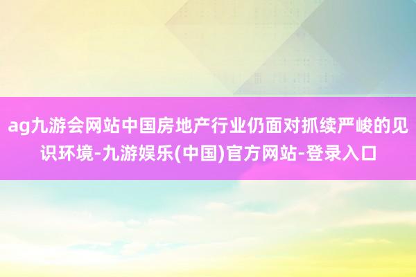 ag九游会网站中国房地产行业仍面对抓续严峻的见识环境-九游娱乐(中国)官方网站-登录入口