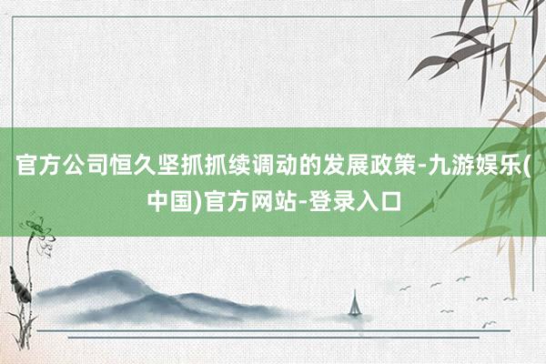 官方公司恒久坚抓抓续调动的发展政策-九游娱乐(中国)官方网站-登录入口