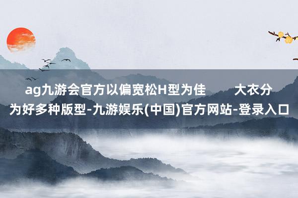 ag九游会官方以偏宽松H型为佳        大衣分为好多种版型-九游娱乐(中国)官方网站-登录入口