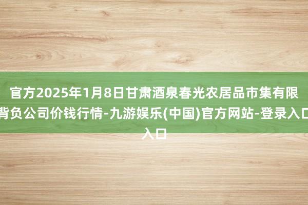 官方2025年1月8日甘肃酒泉春光农居品市集有限背负公司价钱行情-九游娱乐(中国)官方网站-登录入口
