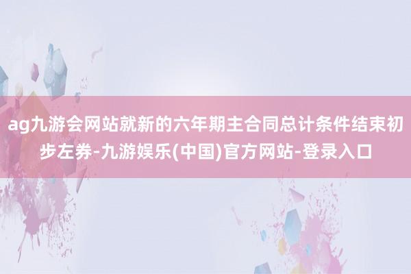ag九游会网站就新的六年期主合同总计条件结束初步左券-九游娱乐(中国)官方网站-登录入口