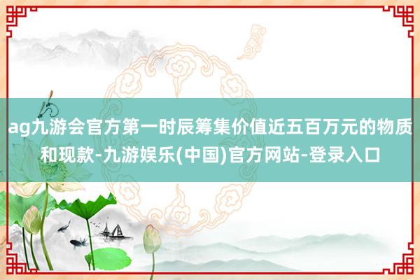 ag九游会官方第一时辰筹集价值近五百万元的物质和现款-九游娱乐(中国)官方网站-登录入口