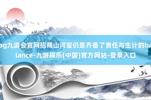 ag九游会官网招商山河玺仍是齐备了责任与生计的balance-九游娱乐(中国)官方网站-登录入口