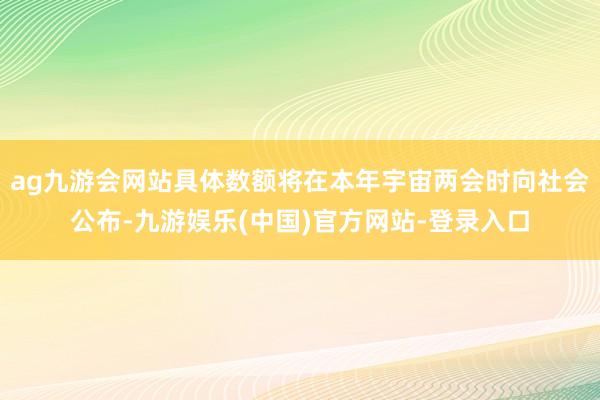 ag九游会网站具体数额将在本年宇宙两会时向社会公布-九游娱乐(中国)官方网站-登录入口