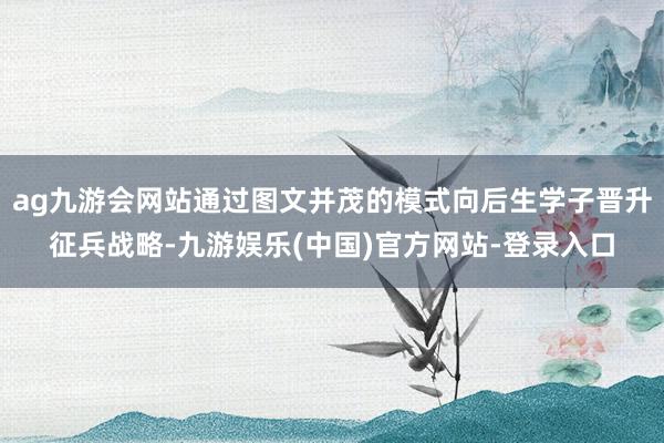 ag九游会网站通过图文并茂的模式向后生学子晋升征兵战略-九游娱乐(中国)官方网站-登录入口