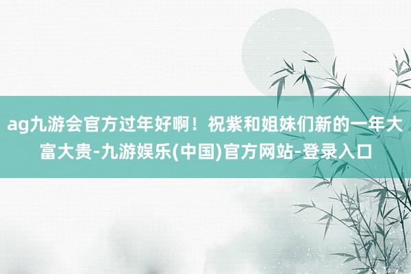 ag九游会官方过年好啊！祝紫和姐妹们新的一年大富大贵-九游娱乐(中国)官方网站-登录入口