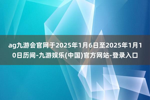 ag九游会官网于2025年1月6日至2025年1月10日历间-九游娱乐(中国)官方网站-登录入口