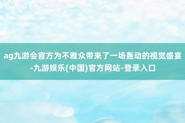 ag九游会官方为不雅众带来了一场轰动的视觉盛宴-九游娱乐(中国)官方网站-登录入口