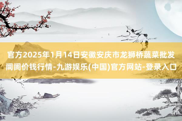 官方2025年1月14日安徽安庆市龙狮桥蔬菜批发阛阓价钱行情-九游娱乐(中国)官方网站-登录入口