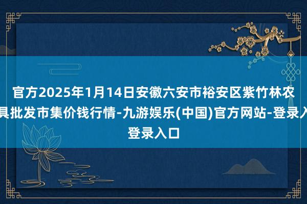 官方2025年1月14日安徽六安市裕安区紫竹林农家具批发市集价钱行情-九游娱乐(中国)官方网站-登录入口