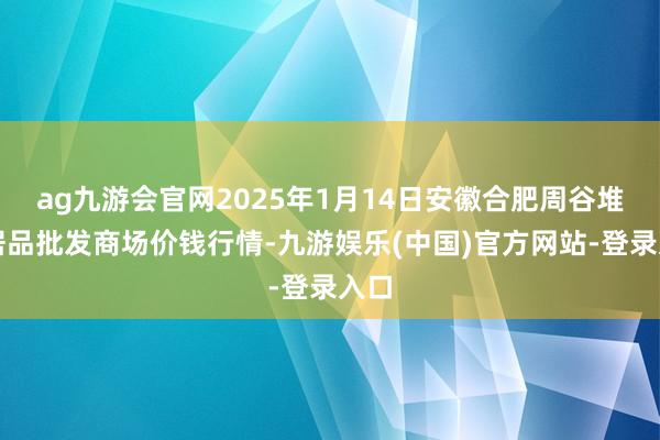 ag九游会官网2025年1月14日安徽合肥周谷堆农居品批发商场价钱行情-九游娱乐(中国)官方网站-登录入口