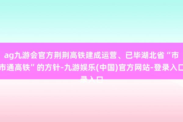 ag九游会官方荆荆高铁建成运营、已毕湖北省“市市通高铁”的方针-九游娱乐(中国)官方网站-登录入口