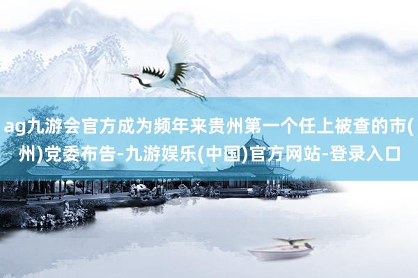 ag九游会官方成为频年来贵州第一个任上被查的市(州)党委布告-九游娱乐(中国)官方网站-登录入口