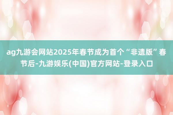 ag九游会网站2025年春节成为首个“非遗版”春节后-九游娱乐(中国)官方网站-登录入口
