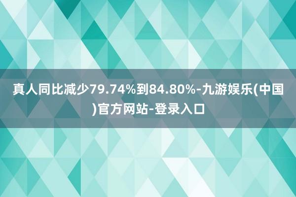 真人同比减少79.74%到84.80%-九游娱乐(中国)官方网站-登录入口