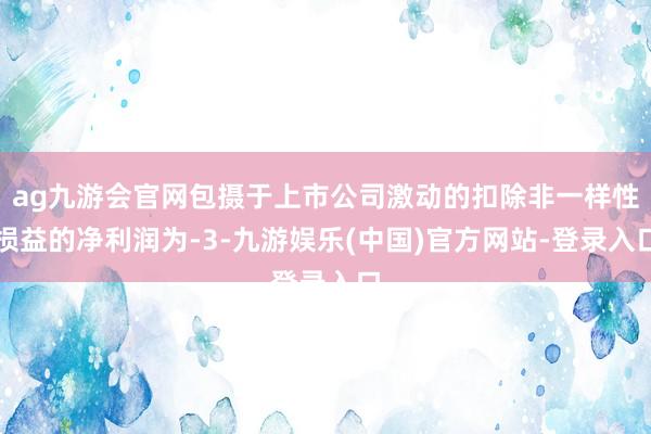 ag九游会官网包摄于上市公司激动的扣除非一样性损益的净利润为-3-九游娱乐(中国)官方网站-登录入口