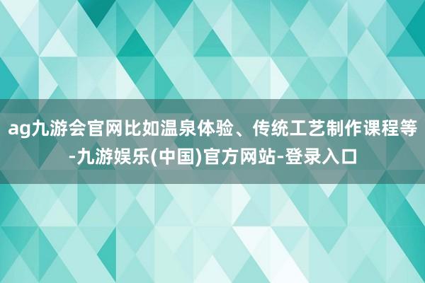 ag九游会官网比如温泉体验、传统工艺制作课程等-九游娱乐(中国)官方网站-登录入口