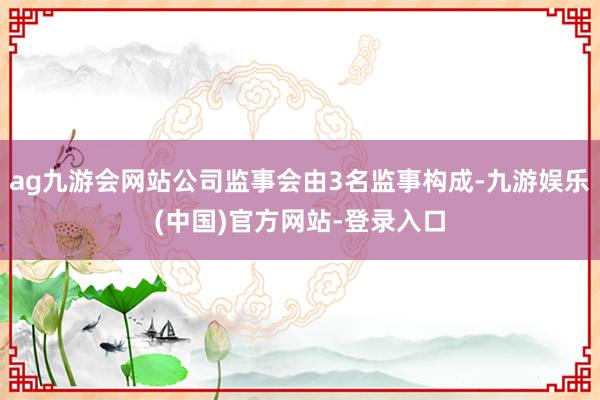 ag九游会网站公司监事会由3名监事构成-九游娱乐(中国)官方网站-登录入口