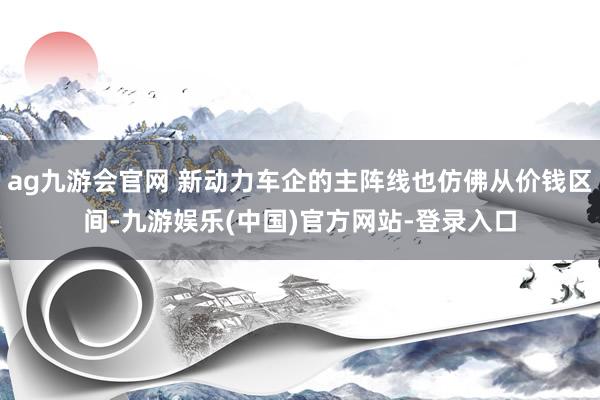 ag九游会官网 新动力车企的主阵线也仿佛从价钱区间-九游娱乐(中国)官方网站-登录入口