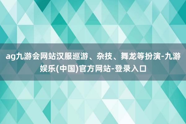 ag九游会网站汉服巡游、杂技、舞龙等扮演-九游娱乐(中国)官方网站-登录入口