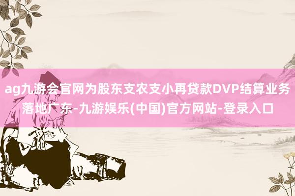 ag九游会官网为股东支农支小再贷款DVP结算业务落地广东-九游娱乐(中国)官方网站-登录入口