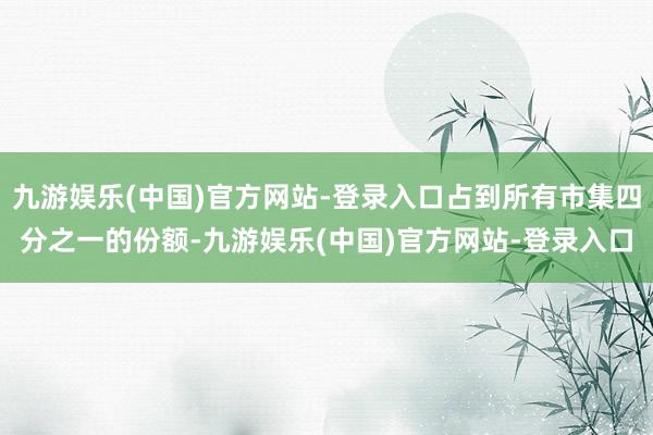 九游娱乐(中国)官方网站-登录入口占到所有市集四分之一的份额-九游娱乐(中国)官方网站-登录入口