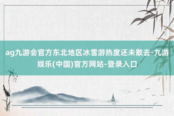ag九游会官方东北地区冰雪游热度还未散去-九游娱乐(中国)官方网站-登录入口