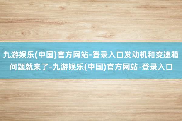 九游娱乐(中国)官方网站-登录入口发动机和变速箱问题就来了-九游娱乐(中国)官方网站-登录入口