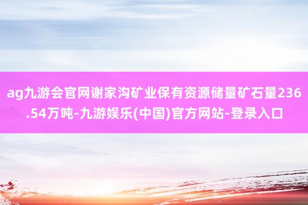 ag九游会官网谢家沟矿业保有资源储量矿石量236.54万吨-九游娱乐(中国)官方网站-登录入口
