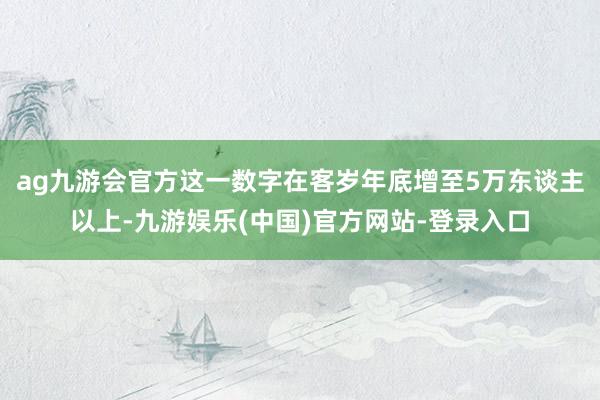 ag九游会官方这一数字在客岁年底增至5万东谈主以上-九游娱乐(中国)官方网站-登录入口
