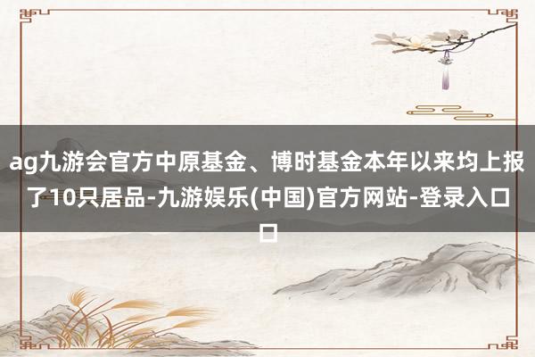 ag九游会官方中原基金、博时基金本年以来均上报了10只居品-九游娱乐(中国)官方网站-登录入口