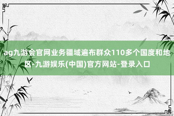 ag九游会官网业务疆域遍布群众110多个国度和地区-九游娱乐(中国)官方网站-登录入口