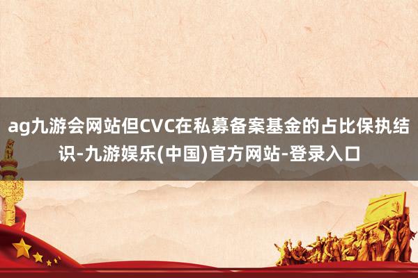 ag九游会网站但CVC在私募备案基金的占比保执结识-九游娱乐(中国)官方网站-登录入口