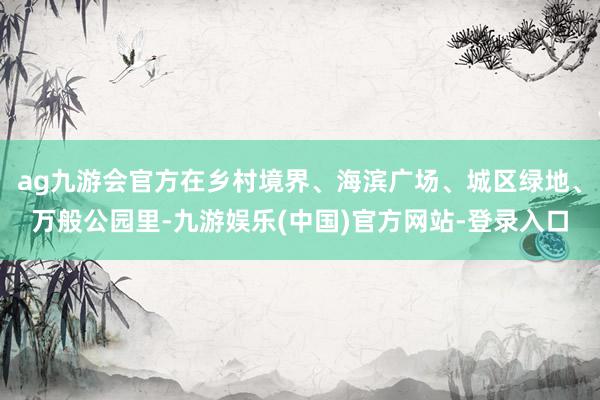 ag九游会官方在乡村境界、海滨广场、城区绿地、万般公园里-九游娱乐(中国)官方网站-登录入口
