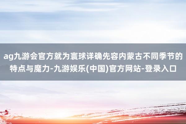 ag九游会官方就为寰球详确先容内蒙古不同季节的特点与魔力-九游娱乐(中国)官方网站-登录入口
