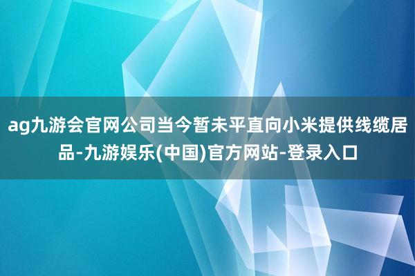 ag九游会官网公司当今暂未平直向小米提供线缆居品-九游娱乐(中国)官方网站-登录入口
